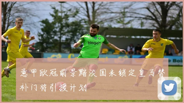 意甲欧冠前景黯淡国米锁定皇马替补门将引援计划