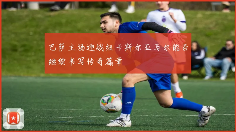 巴萨主场迎战纽卡斯尔亚马尔能否继续书写传奇篇章