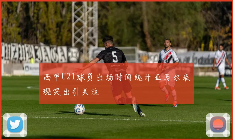 西甲U21球员出场时间统计亚马尔表现突出引关注