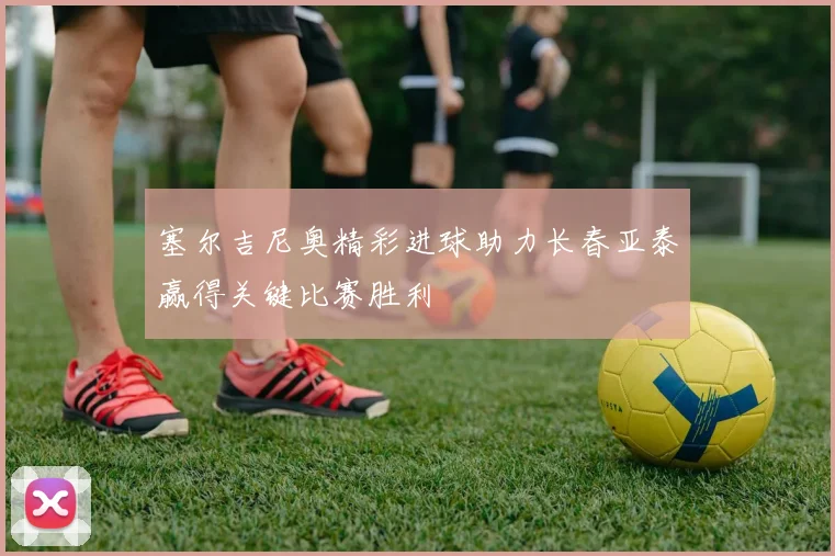 塞尔吉尼奥精彩进球助力长春亚泰赢得关键比赛胜利