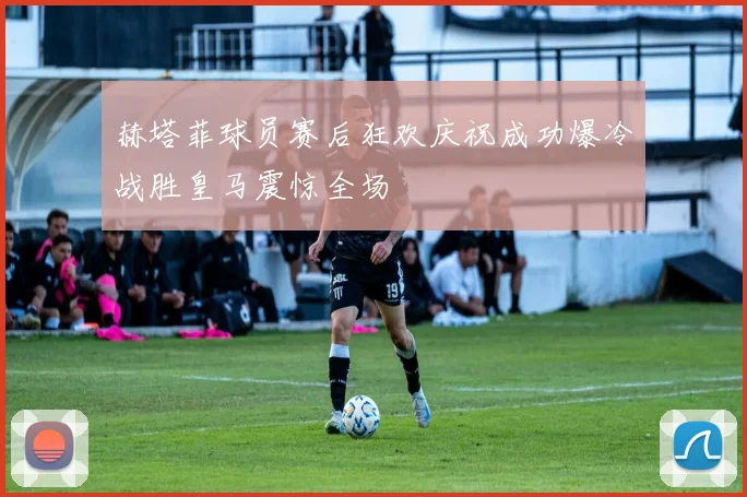 赫塔菲球员赛后狂欢庆祝成功爆冷战胜皇马震惊全场