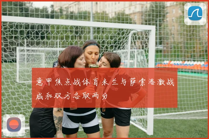 意甲焦点战体育米兰与萨索洛激战成和双方各取两分